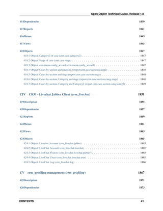 Open Object Technical Guide, Release 1.0
614Dependencies

1839

615Reports

1841

616Menus

1843

617Views

1845

618Objects

1847

618.1 Object: Category2 of case (crm.case.category2) . . . . . . . . . . . . . . . . . . . . . . . . . . . . . 1847
618.2 Object: Stage of case (crm.case.stage) . . . . . . . . . . . . . . . . . . . . . . . . . . . . . . . . . . 1847
618.3 Object: crm.menu.conﬁg_wizard (crm.menu.conﬁg_wizard) . . . . . . . . . . . . . . . . . . . . . . 1847
618.4 Object: Cases by section and category2 (report.crm.case.section.categ2) . . . . . . . . . . . . . . . . 1848
618.5 Object: Cases by section and stage (report.crm.case.section.stage) . . . . . . . . . . . . . . . . . . . 1848
618.6 Object: Cases by section, Category and stage (report.crm.case.section.categ.stage) . . . . . . . . . . 1848
618.7 Object: Cases by section, Category and Category2 (report.crm.case.section.categ.categ2) . . . . . . . 1849

CIV

CRM - Livechat Jabber Client (crm_livechat)

1851

619Description

1855

620Dependencies

1857

621Reports

1859

622Menus

1861

623Views

1863

624Objects

1865

624.1 Object: Livechat Account (crm_livechat.jabber) . . . . . . . . . . . . . . . . . . . . . . . . . . . . 1865
624.2 Object: LiveChat Account (crm_livechat.livechat) . . . . . . . . . . . . . . . . . . . . . . . . . . . 1865
624.3 Object: LiveChat Visitors (crm_livechat.livechat.partner) . . . . . . . . . . . . . . . . . . . . . . . . 1865
624.4 Object: LiveChat Users (crm_livechat.livechat.user) . . . . . . . . . . . . . . . . . . . . . . . . . . 1865
624.5 Object: LiveChat Log (crm_livechat.log) . . . . . . . . . . . . . . . . . . . . . . . . . . . . . . . . 1866

CV

crm_proﬁling management (crm_proﬁling)

1867

625Description

1871

626Dependencies

1873

CONTENTS

41

 