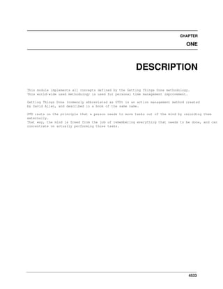 CHAPTER

ONE

DESCRIPTION
This module implements all concepts defined by the Getting Things Done methodology.
This world-wide used methodology is used for personal time management improvement.
Getting Things Done (commonly abbreviated as GTD) is an action management method created
by David Allen, and described in a book of the same name.
GTD rests on the principle that a person needs to move tasks out of the mind by recording them
externally.
That way, the mind is freed from the job of remembering everything that needs to be done, and can
concentrate on actually performing those tasks.

4533

 