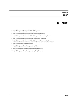 CHAPTER

FOUR

MENUS
• Project Management/Conﬁguration/Time Management
• Project Management/Conﬁguration/Time Management/Contexts
• Project Management/Conﬁguration/Time Management/Contexts/My Contexts
• Project Management/Conﬁguration/Time Management/Timeboxes
• Project Management/Conﬁguration/Time Management/Timeboxes/My Timeboxes
• Project Management/Time Management
• Project Management/Time Management/My Inbox
• Project Management/Time Management/All My Timeboxes
• Project Management/Time Management/My Daily Timebox

4539

 