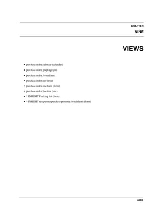 CHAPTER

NINE

VIEWS
• purchase.order.calendar (calendar)
• purchase.order.graph (graph)
• purchase.order.form (form)
• purchase.order.tree (tree)
• purchase.order.line.form (form)
• purchase.order.line.tree (tree)
• * INHERIT Packing list (form)
• * INHERIT res.partner.purchase.property.form.inherit (form)

4605

 