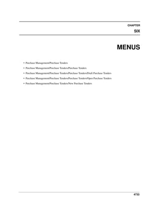 CHAPTER

SIX

MENUS
• Purchase Management/Purchase Tenders
• Purchase Management/Purchase Tenders/Purchase Tenders
• Purchase Management/Purchase Tenders/Purchase Tenders/Draft Purchase Tenders
• Purchase Management/Purchase Tenders/Purchase Tenders/Open Purchase Tenders
• Purchase Management/Purchase Tenders/New Purchase Tenders

4733

 