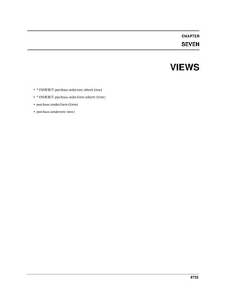 CHAPTER

SEVEN

VIEWS
• * INHERIT purchase.order.tree.inherit (tree)
• * INHERIT purchase.order.form.inherit (form)
• purchase.tender.form (form)
• purchase.tender.tree (tree)

4735

 