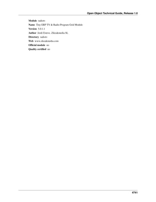 Open Object Technical Guide, Release 1.0
Module radiotv
Name Tiny ERP TV & Radio Program Grid Module
Version 5.0.1.1
Author Jordi Esteve. Zikzakmedia SL
Directory radiotv
Web www.zikzakmedia.com
Ofﬁcial module no
Quality certiﬁed no

4741

 