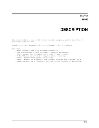 CHAPTER

NINE

DESCRIPTION
This module allows to control TV & Radio channels, programs, grid of date/time of
broadcasting and podcasts
channel <--n---m--> program <--1---n--> broadcast <--1---n--> podcast
Features:
* Menu entries to see daily and weekly broadcasts
* The date/time end of each broadcast is computed automatically
* The broadcasts can be copied from a range of days to other
* A TinyERP cron is provided to copy broadcasts every day
* Several broadcasting reports are included
* Several wizards to synchronize the channels, programs and broadcasts to a
mysql-php web site are included. They can be also synchronized automatically.

4743

 