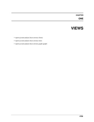 CHAPTER

ONE

VIEWS
• report.account.analytic.line.to.invoice (form)
• report.account.analytic.line.to.invoice (tree)
• report.account.analytic.line.to.invoice.graph (graph)

4799

 