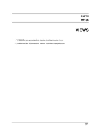 CHAPTER

THREE

VIEWS
• * INHERIT report.account.analytic.planning.form.inherit_assign (form)
• * INHERIT report.account.analytic.planning.form.inherit_delegate (form)

4831

 