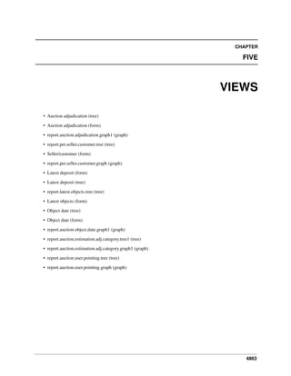 CHAPTER

FIVE

VIEWS
• Auction adjudication (tree)
• Auction adjudication (form)
• report.auction.adjudication.graph1 (graph)
• report.per.seller.customer.tree (tree)
• Seller/customer (form)
• report.per.seller.customer.graph (graph)
• Latest deposit (form)
• Latest deposit (tree)
• report.latest.objects.tree (tree)
• Latest objects (form)
• Object date (tree)
• Object date (form)
• report.auction.object.date.graph1 (graph)
• report.auction.estimation.adj.category.tree1 (tree)
• report.auction.estimation.adj.category.graph1 (graph)
• report.auction.user.pointing.tree (tree)
• report.auction.user.pointing.graph (graph)

4863

 