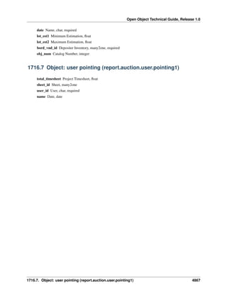 Open Object Technical Guide, Release 1.0
date Name, char, required
lot_est1 Minimum Estimation, ﬂoat
lot_est2 Maximum Estimation, ﬂoat
bord_vnd_id Depositer Inventory, many2one, required
obj_num Catalog Number, integer

1716.7 Object: user pointing (report.auction.user.pointing1)
total_timesheet Project Timesheet, ﬂoat
sheet_id Sheet, many2one
user_id User, char, required
name Date, date

1716.7. Object: user pointing (report.auction.user.pointing1)

4867

 