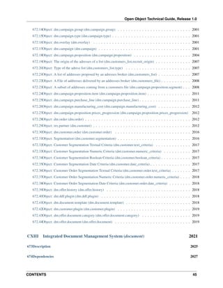 Open Object Technical Guide, Release 1.0
672.14Object: dm.campaign.group (dm.campaign.group) . . . . . . . . . . . . . . . . . . . . . . . . . . . 2001
672.15Object: dm.campaign.type (dm.campaign.type) . . . . . . . . . . . . . . . . . . . . . . . . . . . . . 2001
672.16Object: dm.overlay (dm.overlay) . . . . . . . . . . . . . . . . . . . . . . . . . . . . . . . . . . . . 2001
672.17Object: dm.campaign (dm.campaign) . . . . . . . . . . . . . . . . . . . . . . . . . . . . . . . . . . 2001
672.18Object: dm.campaign.proposition (dm.campaign.proposition) . . . . . . . . . . . . . . . . . . . . . 2004
672.19Object: The origin of the adresses of a list (dm.customers_list.recruit_origin) . . . . . . . . . . . . . 2007
672.20Object: Type of the adress list (dm.customers_list.type) . . . . . . . . . . . . . . . . . . . . . . . . 2007
672.21Object: A list of addresses proposed by an adresses broker (dm.customers_list) . . . . . . . . . . . . 2007
672.22Object: A File of addresses delivered by an addresses broker (dm.customers_ﬁle) . . . . . . . . . . . 2008
672.23Object: A subset of addresses coming from a customers ﬁle (dm.campaign.proposition.segment) . . . 2008
672.24Object: dm.campaign.proposition.item (dm.campaign.proposition.item) . . . . . . . . . . . . . . . . 2011
672.25Object: dm.campaign.purchase_line (dm.campaign.purchase_line) . . . . . . . . . . . . . . . . . . . 2011
672.26Object: dm.campaign.manufacturing_cost (dm.campaign.manufacturing_cost) . . . . . . . . . . . . 2012
672.27Object: dm.campaign.proposition.prices_progression (dm.campaign.proposition.prices_progression)

2012

672.28Object: dm.order (dm.order) . . . . . . . . . . . . . . . . . . . . . . . . . . . . . . . . . . . . . . . 2012
672.29Object: res.partner (dm.customer) . . . . . . . . . . . . . . . . . . . . . . . . . . . . . . . . . . . . 2012
672.30Object: dm.customer.order (dm.customer.order) . . . . . . . . . . . . . . . . . . . . . . . . . . . . 2016
672.31Object: Segmentation (dm.customer.segmentation) . . . . . . . . . . . . . . . . . . . . . . . . . . . 2016
672.32Object: Customer Segmentation Textual Criteria (dm.customer.text_criteria) . . . . . . . . . . . . . 2017
672.33Object: Customer Segmentation Numeric Criteria (dm.customer.numeric_criteria) . . . . . . . . . . 2017
672.34Object: Customer Segmentation Boolean Criteria (dm.customer.boolean_criteria) . . . . . . . . . . . 2017
672.35Object: Customer Segmentation Date Criteria (dm.customer.date_criteria) . . . . . . . . . . . . . . . 2017
672.36Object: Customer Order Segmentation Textual Criteria (dm.customer.order.text_criteria) . . . . . . . 2017
672.37Object: Customer Order Segmentation Numeric Criteria (dm.customer.order.numeric_criteria) . . . . 2018
672.38Object: Customer Order Segmentation Date Criteria (dm.customer.order.date_criteria) . . . . . . . . 2018
672.39Object: dm.offer.history (dm.offer.history) . . . . . . . . . . . . . . . . . . . . . . . . . . . . . . . 2018
672.40Object: dm.ddf.plugin (dm.ddf.plugin) . . . . . . . . . . . . . . . . . . . . . . . . . . . . . . . . . 2018
672.41Object: dm.document.template (dm.document.template) . . . . . . . . . . . . . . . . . . . . . . . . 2018
672.42Object: dm.customer.plugin (dm.customer.plugin) . . . . . . . . . . . . . . . . . . . . . . . . . . . 2019
672.43Object: dm.offer.document.category (dm.offer.document.category) . . . . . . . . . . . . . . . . . . 2019
672.44Object: dm.offer.document (dm.offer.document) . . . . . . . . . . . . . . . . . . . . . . . . . . . . 2019

CXIII

Integrated Document Management System (document)

2021

673Description

2025

674Dependencies

2027

CONTENTS

45

 