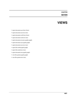CHAPTER

SEVEN

VIEWS
• report.document.user.form (form)
• report.document.user.tree (tree)
• report.document.wall.form (form)
• report.document.wall.tree (tree)
• report.document.resource.graph (graph)
• report.document.user.graph (graph)
• report.document.user.tree (tree)
• report.ﬁle.month.graph (graph)
• report.ﬁle.month.tree (tree)
• report.document.user.graph (graph)
• view.ﬁles.partner.graph (graph)
• view.ﬁles.partner.tree (tree)

4897

 