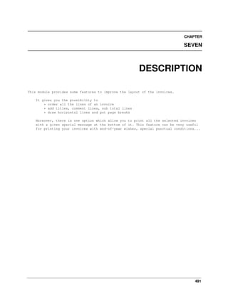 CHAPTER

SEVEN

DESCRIPTION
This module provides some features to improve the layout of the invoices.
It gives you the possibility to
* order all the lines of an invoice
* add titles, comment lines, sub total lines
* draw horizontal lines and put page breaks
Moreover, there is one option which allow you to print all the selected invoices
with a given special message at the bottom of it. This feature can be very useful
for printing your invoices with end-of-year wishes, special punctual conditions...

491

 