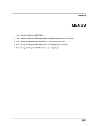 CHAPTER

MENUS
• Project Management/Reporting/This Month
• Project Management/Reporting/This Month/Tasks ﬁnished by project and user (this month)
• Project Management/Reporting/All Months/Tasks Closed by Project and User
• Project Management/Reporting/This Month/Tasks ﬁnished by project (this month)
• Project Management/Reporting/All Months/Tasks Closed by Project

4959

 