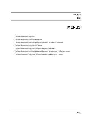 CHAPTER

SIX

MENUS
• Purchase Management/Reporting
• Purchase Management/Reporting/This Month
• Purchase Management/Reporting/This Month/Purchases by Products (this month)
• Purchase Management/Reporting/All Months
• Purchase Management/Reporting/All Months/Purchases by Products
• Purchase Management/Reporting/This Month/Purchases by Category of Product (this month)
• Purchase Management/Reporting/All Months/Purchases by Category of Products

4975

 
