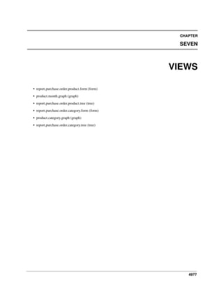 CHAPTER

SEVEN

VIEWS
• report.purchase.order.product.form (form)
• product.month.graph (graph)
• report.purchase.order.product.tree (tree)
• report.purchase.order.category.form (form)
• product.category.graph (graph)
• report.purchase.order.category.tree (tree)

4977

 