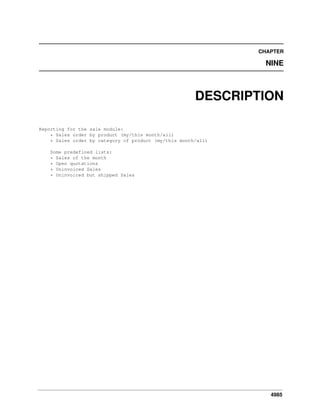 CHAPTER

NINE

DESCRIPTION
Reporting for the sale module:
* Sales order by product (my/this month/all)
* Sales order by category of product (my/this month/all)
Some predefined lists:
* Sales of the month
* Open quotations
* Uninvoiced Sales
* Uninvoiced but shipped Sales

4985

 