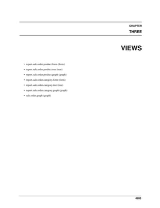 CHAPTER

THREE

VIEWS
• report.sale.order.product.form (form)
• report.sale.order.product.tree (tree)
• report.sale.order.product.graph (graph)
• report.sale.order.category.form (form)
• report.sale.order.category.tree (tree)
• report.sale.order.category.graph (graph)
• sale.order.graph (graph)

4993

 