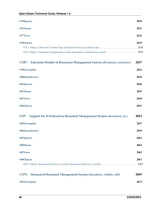 Open Object Technical Guide, Release 1.0
675Reports

2029

676Menus

2031

677Views

2033

678Objects

2035

678.1 Object: Directory Content Type (document.directory.content.type) . . . . . . . . . . . . . . . . . . . 2035
678.2 Object: document.conﬁguration.wizard (document.conﬁguration.wizard) . . . . . . . . . . . . . . . 2035

CXIV

Extension Module of Document Management System (document_extension)

2037

679Description

2041

680Dependencies

2043

681Reports

2045

682Menus

2047

683Views

2049

684Objects

2051

CXV

Support for iCal based on Document Management System (document_ics)

2053

685Description

2057

686Dependencies

2059

687Reports

2061

688Menus

2063

689Views

2065

690Objects

2067

690.1 Object: document.directory.ics.ﬁelds (document.directory.ics.ﬁelds) . . . . . . . . . . . . . . . . . . 2067

CXVI

Integrated Document Management System (document_webdav_old)

691Description

46

2069
2073

CONTENTS

 
