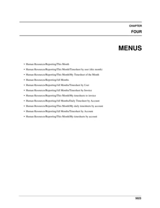 CHAPTER

FOUR

MENUS
• Human Resources/Reporting/This Month
• Human Resources/Reporting/This Month/Timesheet by user (this month)
• Human Resources/Reporting/This Month/My Timesheet of the Month
• Human Resources/Reporting/All Months
• Human Resources/Reporting/All Months/Timesheet by User
• Human Resources/Reporting/All Months/Timesheet by Invoice
• Human Resources/Reporting/This Month/My timesheets to invoice
• Human Resources/Reporting/All Months/Daily Timesheet by Account
• Human Resources/Reporting/This Month/My daily timesheets by account
• Human Resources/Reporting/All Months/Timesheet by Account
• Human Resources/Reporting/This Month/My timesheets by account

5023

 