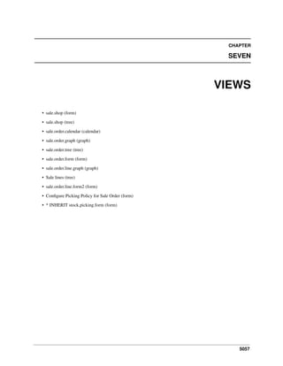 CHAPTER

SEVEN

VIEWS
• sale.shop (form)
• sale.shop (tree)
• sale.order.calendar (calendar)
• sale.order.graph (graph)
• sale.order.tree (tree)
• sale.order.form (form)
• sale.order.line.graph (graph)
• Sale lines (tree)
• sale.order.line.form2 (form)
• Conﬁgure Picking Policy for Sale Order (form)
• * INHERIT stock.picking.form (form)

5057

 