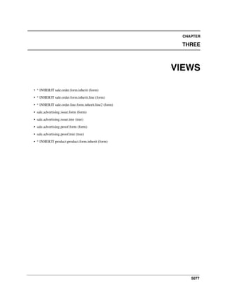 CHAPTER

THREE

VIEWS
• * INHERIT sale.order.form.inherit (form)
• * INHERIT sale.order.form.inherit.line (form)
• * INHERIT sale.order.line.form.inherit.line2 (form)
• sale.advertising.issue.form (form)
• sale.advertising.issue.tree (tree)
• sale.advertising.proof.form (form)
• sale.advertising.proof.tree (tree)
• * INHERIT product.product.form.inherit (form)

5077

 
