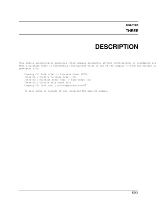 CHAPTER

THREE

DESCRIPTION

This module automatically generates inter-company documents, without confirmations or validation ste
When a purchase order is confirmed,if the partner exist in one of the company <> from the current on
generates a SO.
Company C1: Sale order -> Purchase Order (MTO)
Inter-Co : Confirm Purchase Order (C1)
Inter-Co : Purchase Order (C1) -> Sale Order (C2)
Inter-Co : Confirm Sale Order (C2)
Company C2: Continue... picking/porduction/C3
It also works in cascade if you installed the mrp_jit module.

5213

 