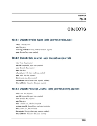 CHAPTER

FOUR

OBJECTS
1854.1 Object: Invoice Types (sale_journal.invoice.type)
active Active, boolean
note Note, text
invoicing_method Invoicing method, selection, required
name Invoice Type, char, required

1854.2 Object: Sale Journal (sale_journal.sale.journal)
code Code, char, required
user_id Responsible, many2one, required
name Journal, char, required
note Note, text
sale_stats_ids Sale Stats, one2many, readonly
state State, selection, required
date Journal date, date, required
date_created Creation date, date, required, readonly
date_validation Validation date, date, readonly

1854.3 Object: Packings Journal (sale_journal.picking.journal)
code Code, char, required
user_id Responsible, many2one, required
name Journal, char, required
note Note, text
state Creation date, selection, required
picking_stats_ids Journal Stats, one2many, readonly
date Journal date, date, required
date_created Creation date, date, required, readonly
date_validation Validation date, date, readonly

5239

 