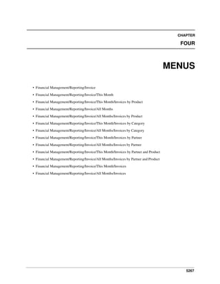 CHAPTER

FOUR

MENUS
• Financial Management/Reporting/Invoice
• Financial Management/Reporting/Invoice/This Month
• Financial Management/Reporting/Invoice/This Month/Invoices by Product
• Financial Management/Reporting/Invoice/All Months
• Financial Management/Reporting/Invoice/All Months/Invoices by Product
• Financial Management/Reporting/Invoice/This Month/Invoices by Category
• Financial Management/Reporting/Invoice/All Months/Invoices by Category
• Financial Management/Reporting/Invoice/This Month/Invoices by Partner
• Financial Management/Reporting/Invoice/All Months/Invoices by Partner
• Financial Management/Reporting/Invoice/This Month/Invoices by Partner and Product
• Financial Management/Reporting/Invoice/All Months/Invoices by Partner and Product
• Financial Management/Reporting/Invoice/This Month/Invoices
• Financial Management/Reporting/Invoice/All Months/Invoices

5267

 