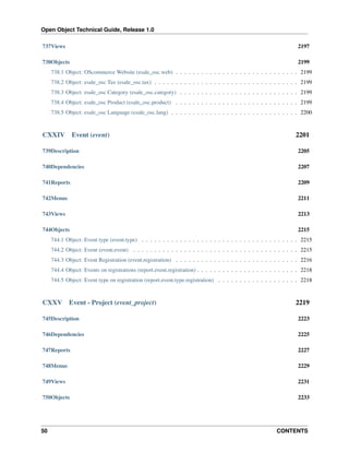 Open Object Technical Guide, Release 1.0
737Views

2197

738Objects

2199

738.1 Object: OScommerce Website (esale_osc.web) . . . . . . . . . . . . . . . . . . . . . . . . . . . . . 2199
738.2 Object: esale_osc Tax (esale_osc.tax) . . . . . . . . . . . . . . . . . . . . . . . . . . . . . . . . . . 2199
738.3 Object: esale_osc Category (esale_osc.category) . . . . . . . . . . . . . . . . . . . . . . . . . . . . 2199
738.4 Object: esale_osc Product (esale_osc.product) . . . . . . . . . . . . . . . . . . . . . . . . . . . . . 2199
738.5 Object: esale_osc Language (esale_osc.lang) . . . . . . . . . . . . . . . . . . . . . . . . . . . . . . 2200

CXXIV

Event (event)

2201

739Description

2205

740Dependencies

2207

741Reports

2209

742Menus

2211

743Views

2213

744Objects

2215

744.1 Object: Event type (event.type) . . . . . . . . . . . . . . . . . . . . . . . . . . . . . . . . . . . . . 2215
744.2 Object: Event (event.event) . . . . . . . . . . . . . . . . . . . . . . . . . . . . . . . . . . . . . . . 2215
744.3 Object: Event Registration (event.registration) . . . . . . . . . . . . . . . . . . . . . . . . . . . . . 2216
744.4 Object: Events on registrations (report.event.registration) . . . . . . . . . . . . . . . . . . . . . . . . 2218
744.5 Object: Event type on registration (report.event.type.registration) . . . . . . . . . . . . . . . . . . . 2218

CXXV

Event - Project (event_project)

2219

745Description

2223

746Dependencies

2225

747Reports

2227

748Menus

2229

749Views

2231

750Objects

2233

50

CONTENTS

 