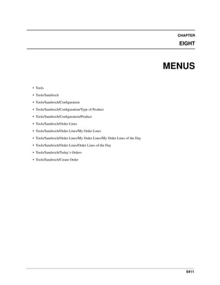 CHAPTER

EIGHT

MENUS
• Tools
• Tools/Sandwich
• Tools/Sandwich/Conﬁguration
• Tools/Sandwich/Conﬁguration/Type of Product
• Tools/Sandwich/Conﬁguration/Product
• Tools/Sandwich/Order Lines
• Tools/Sandwich/Order Lines/My Order Lines
• Tools/Sandwich/Order Lines/My Order Lines/My Order Lines of the Day
• Tools/Sandwich/Order Lines/Order Lines of the Day
• Tools/Sandwich/Today’s Orders
• Tools/Sandwich/Create Order

5411

 