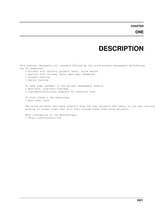 CHAPTER

ONE

DESCRIPTION
This modules implements all concepts defined by the scrum project management methodology
for IT companies:
* Project with sprints, product owner, scrum master
* Sprints with reviews, daily meetings, feedbacks
* Product backlog
* Sprint backlog
It adds some concepts to the project management module:
* Mid-term, long-term road-map
* Customers/functional requests VS technical ones
It also create a new reporting:
* Burn-down chart
The scrum projects and tasks inherits from the real projects and tasks, so you can continue
working on normal tasks that will also include tasks from scrum projects.
More information on the methodology:
* http://controlchaos.com

5421

 