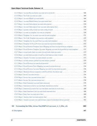 Open Object Technical Guide, Release 1.0
12.13 Object: Account Reconciliation (account.move.reconcile) . . . . . . . . . . . . . . . . . . . . . . . 168
12.14 Object: Tax Code (account.tax.code) . . . . . . . . . . . . . . . . . . . . . . . . . . . . . . . . . . 169
12.15 Object: Account Model (account.model) . . . . . . . . . . . . . . . . . . . . . . . . . . . . . . . . 169
12.16 Object: Account Model Entries (account.model.line) . . . . . . . . . . . . . . . . . . . . . . . . . . 169
12.17 Object: Account Subscription (account.subscription) . . . . . . . . . . . . . . . . . . . . . . . . . . 170
12.18 Object: Account Subscription Line (account.subscription.line) . . . . . . . . . . . . . . . . . . . . . 170
12.19 Object: account.conﬁg.wizard (account.conﬁg.wizard) . . . . . . . . . . . . . . . . . . . . . . . . . 170
12.20 Object: account.tax.template (account.tax.template) . . . . . . . . . . . . . . . . . . . . . . . . . . 170
12.21 Object: Templates for Accounts (account.account.template) . . . . . . . . . . . . . . . . . . . . . . 171
12.22 Object: Tax Code Template (account.tax.code.template) . . . . . . . . . . . . . . . . . . . . . . . . 172
12.23 Object: Templates for Account Chart (account.chart.template) . . . . . . . . . . . . . . . . . . . . . 172
12.24 Object: Template for Fiscal Position (account.ﬁscal.position.template) . . . . . . . . . . . . . . . . . 172
12.25 Object: Fiscal Position Template Taxes Mapping (account.ﬁscal.position.tax.template) . . . . . . . . 173
12.26 Object: Fiscal Position Template Accounts Mapping (account.ﬁscal.position.account.template) . . . 173
12.27 Object: wizard.multi.charts.accounts (wizard.multi.charts.accounts) . . . . . . . . . . . . . . . . . . 173
12.28 Object: account.bank.accounts.wizard (account.bank.accounts.wizard) . . . . . . . . . . . . . . . . 173
12.29 Object: Analytic Accounts (account.analytic.account) . . . . . . . . . . . . . . . . . . . . . . . . . 173
12.30 Object: account.analytic.journal (account.analytic.journal) . . . . . . . . . . . . . . . . . . . . . . . 175
12.31 Object: Fiscal Position (account.ﬁscal.position) . . . . . . . . . . . . . . . . . . . . . . . . . . . . . 175
12.32 Object: Fiscal Position Taxes Mapping (account.ﬁscal.position.tax) . . . . . . . . . . . . . . . . . . 176
12.33 Object: Fiscal Position Accounts Mapping (account.ﬁscal.position.account) . . . . . . . . . . . . . . 176
12.34 Object: Maintains Invoice sequences with Fiscal Year (ﬁscalyear.seq) . . . . . . . . . . . . . . . . . 176
12.35 Object: Invoice (account.invoice) . . . . . . . . . . . . . . . . . . . . . . . . . . . . . . . . . . . . 176
12.36 Object: Invoice line (account.invoice.line) . . . . . . . . . . . . . . . . . . . . . . . . . . . . . . . . 178
12.37 Object: Invoice Tax (account.invoice.tax) . . . . . . . . . . . . . . . . . . . . . . . . . . . . . . . . 178
12.38 Object: Bank Statement (account.bank.statement) . . . . . . . . . . . . . . . . . . . . . . . . . . . 179
12.39 Object: Statement reconcile (account.bank.statement.reconcile) . . . . . . . . . . . . . . . . . . . . 179
12.40 Object: Statement reconcile line (account.bank.statement.reconcile.line) . . . . . . . . . . . . . . . . 180
12.41 Object: Bank Statement Line (account.bank.statement.line) . . . . . . . . . . . . . . . . . . . . . . 180
12.42 Object: Entry lines (account.move.line) . . . . . . . . . . . . . . . . . . . . . . . . . . . . . . . . . 180
12.43 Object: Analytic lines (account.analytic.line) . . . . . . . . . . . . . . . . . . . . . . . . . . . . . . 181
12.44 Object: Analytic account costs and revenues (report.hr.timesheet.invoice.journal) . . . . . . . . . . . 182

III

Accounting for l10n_ch ion TinyERP 4.2 (account_4_2_l10n_ch)

13 Description

2

183
187

CONTENTS

 