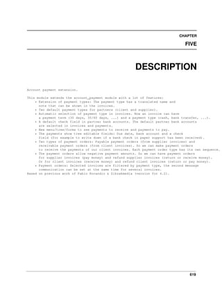 CHAPTER

FIVE

DESCRIPTION
Account payment extension.
This module extends the account_payment module with a lot of features:
* Extension of payment types: The payment type has a translated name and
note that can be shown in the invoices.
* Two default payment types for partners (client and supplier).
* Automatic selection of payment type in invoices. Now an invoice can have
a payment term (30 days, 30/60 days, ...) and a payment type (cash, bank transfer, ...).
* A default check field in partner bank accounts. The default partner bank accounts
are selected in invoices and payments.
* New menu/tree/forms to see payments to receive and payments to pay.
* The payments show tree editable fields: Due date, bank account and a check
field (for example to write down if a bank check in paper support has been received).
* Two types of payment orders: Payable payment orders (from supplier invoices) and
receivable payment orders (from client invoices). So we can make payment orders
to receive the payments of our client invoices. Each payment order type has its own sequence.
* The payment orders allow negative payment amounts. So we can have payment orders
for supplier invoices (pay money) and refund supplier invoices (return or receive money).
Or for client invoices (receive money) and refund client invoices (return or pay money).
* Payment orders: Selected invoices are filtered by payment type, the second message
communication can be set at the same time for several invoices.
Based on previous work of Pablo Rocandio & Zikzakmedia (version for 4.2).

619

 