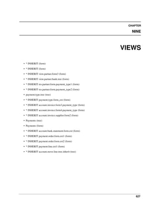 CHAPTER

NINE

VIEWS
• * INHERIT (form)
• * INHERIT (form)
• * INHERIT view.partner.form3 (form)
• * INHERIT view.partner.bank.tree (form)
• * INHERIT res.partner.form.payment_type1 (form)
• * INHERIT res.partner.form.payment_type2 (form)
• payment.type.tree (tree)
• * INHERIT payment.type.form_ext (form)
• * INHERIT account.invoice.form3.payment_type (form)
• * INHERIT account.invoice.form4.payment_type (form)
• * INHERIT account.invoice.supplier.form2 (form)
• Payments (tree)
• Payments (form)
• * INHERIT account.bank.statement.form.ext (form)
• * INHERIT payment.order.form.ext1 (form)
• * INHERIT payment.order.form.ext2 (form)
• * INHERIT payment.line.ext1 (form)
• * INHERIT account.move.line.tree.inherit (tree)

627

 