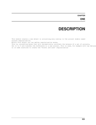 CHAPTER

ONE

DESCRIPTION

This module creates a new object in accounting,very similar to the account models named
account.regularization.
Within this object you can define regularization moves,
This is, accounting moves that will automatically calculate the balance of a set of accounts,
Set it to 0 and transfer the difference to a new account. This is used, for example with tax declara
or in some countries to create the ’Profit and Loss’ regularization

635

 