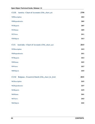 Open Object Technical Guide, Release 1.0

CLIX

Austria - Chart of Accounts (l10n_chart_at)

2799

949Description

2803

950Dependencies

2805

951Reports

2807

952Menus

2809

953Views

2811

954Objects

2813

CLX

Australia - Chart of Accounts (l10n_chart_au)

2815

955Description

2819

956Dependencies

2821

957Reports

2823

958Menus

2825

959Views

2827

960Objects

2829

CLXI

Belgium - French & Dutch (l10n_chart_be_frnl)

2831

961Description

2835

962Dependencies

2837

963Reports

2839

964Menus

2841

965Views

2843

966Objects

2845

64

CONTENTS

 