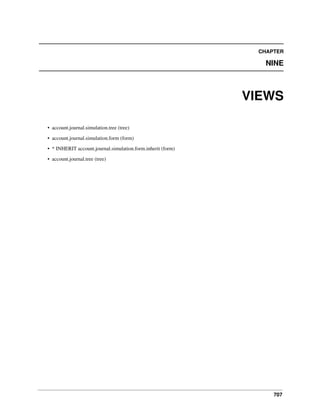 CHAPTER

NINE

VIEWS
• account.journal.simulation.tree (tree)
• account.journal.simulation.form (form)
• * INHERIT account.journal.simulation.form.inherit (form)
• account.journal.tree (tree)

707

 