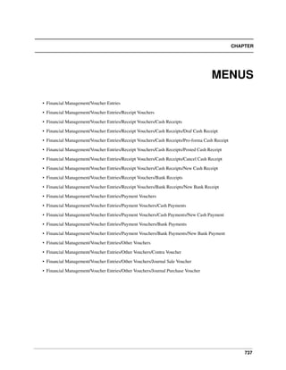 CHAPTER

MENUS
• Financial Management/Voucher Entries
• Financial Management/Voucher Entries/Receipt Vouchers
• Financial Management/Voucher Entries/Receipt Vouchers/Cash Receipts
• Financial Management/Voucher Entries/Receipt Vouchers/Cash Receipts/Draf Cash Receipt
• Financial Management/Voucher Entries/Receipt Vouchers/Cash Receipts/Pro-forma Cash Receipt
• Financial Management/Voucher Entries/Receipt Vouchers/Cash Receipts/Posted Cash Receipt
• Financial Management/Voucher Entries/Receipt Vouchers/Cash Receipts/Cancel Cash Receipt
• Financial Management/Voucher Entries/Receipt Vouchers/Cash Receipts/New Cash Receipt
• Financial Management/Voucher Entries/Receipt Vouchers/Bank Receipts
• Financial Management/Voucher Entries/Receipt Vouchers/Bank Receipts/New Bank Receipt
• Financial Management/Voucher Entries/Payment Vouchers
• Financial Management/Voucher Entries/Payment Vouchers/Cash Payments
• Financial Management/Voucher Entries/Payment Vouchers/Cash Payments/New Cash Payment
• Financial Management/Voucher Entries/Payment Vouchers/Bank Payments
• Financial Management/Voucher Entries/Payment Vouchers/Bank Payments/New Bank Payment
• Financial Management/Voucher Entries/Other Vouchers
• Financial Management/Voucher Entries/Other Vouchers/Contra Voucher
• Financial Management/Voucher Entries/Other Vouchers/Journal Sale Voucher
• Financial Management/Voucher Entries/Other Vouchers/Journal Purchase Voucher

737

 