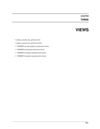 CHAPTER

THREE

VIEWS
• analytic_journal_rate_grid.tree (tree)
• analytic_journal_rate_grid.form (form)
• * INHERIT account.analytic.account.form (form)
• * INHERIT hr.timesheet.sheet.form (form)
• * INHERIT hr.analytic.timesheet.form (form)
• * INHERIT hr.analytic.timesheet.form (form)

771

 