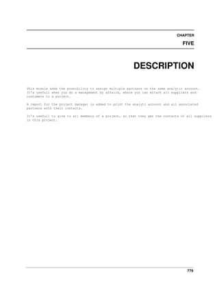 CHAPTER

FIVE

DESCRIPTION
This module adds the possibility to assign multiple partners on the same analytic account.
It’s usefull when you do a management by affairs, where you can attach all suppliers and
customers to a project.
A report for the project manager is added to print the analyti account and all associated
partners with their contacts.
It’s usefull to give to all members of a project, so that they get the contacts of all suppliers
in this project.

779

 