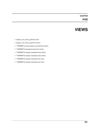 CHAPTER

FIVE

VIEWS
• analytic_user_funct_grid.tree (tree)
• analytic_user_funct_grid.form (form)
• * INHERIT account.analytic.account.form (form)
• * INHERIT hr.timesheet.sheet.form (form)
• * INHERIT hr.analytic.timesheet.form (form)
• * INHERIT hr.analytic.timesheet.form (form)
• * INHERIT hr.analytic.timesheet.tree (tree)
• * INHERIT hr.analytic.timesheet.tree (tree)

803

 