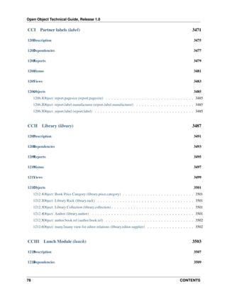 Open Object Technical Guide, Release 1.0

CCI

Partner labels (label)

3471

1201 escription
D

3475

1202 ependencies
D

3477

1203 eports
R

3479

1204 enus
M

3481

1205 iews
V

3483

1206 bjects
O

3485

1206.1Object: report.pagesize (report.pagesize) . . . . . . . . . . . . . . . . . . . . . . . . . . . . . . . . 3485
1206.2Object: report.label.manufacturer (report.label.manufacturer) . . . . . . . . . . . . . . . . . . . . . 3485
1206.3Object: report.label (report.label) . . . . . . . . . . . . . . . . . . . . . . . . . . . . . . . . . . . . 3485

CCII

Library (library)

3487

1207 escription
D

3491

1208 ependencies
D

3493

1209 eports
R

3495

1210 enus
M

3497

1211 iews
V

3499

1212 bjects
O

3501

1212.1Object: Book Price Category (library.price.category) . . . . . . . . . . . . . . . . . . . . . . . . . . 3501
1212.2Object: Library Rack (library.rack) . . . . . . . . . . . . . . . . . . . . . . . . . . . . . . . . . . . 3501
1212.3Object: Library Collection (library.collection) . . . . . . . . . . . . . . . . . . . . . . . . . . . . . . 3501
1212.4Object: Author (library.author) . . . . . . . . . . . . . . . . . . . . . . . . . . . . . . . . . . . . . 3501
1212.5Object: author.book.rel (author.book.rel) . . . . . . . . . . . . . . . . . . . . . . . . . . . . . . . . 3502
1212.6Object: many2many view for editor relations (library.editor.supplier) . . . . . . . . . . . . . . . . . 3502

CCIII

Lunch Module (lunch)

3503

1213 escription
D

3507

1214 ependencies
D

3509

78

CONTENTS

 