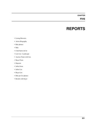 CHAPTER

FIVE

REPORTS
• Listing Huissiers
• Artists Biography
• Bids phones
• Bids
• Code barres du lot
• Lots List - Landscape
• Auction Totals with lists
• Buyer Form
• Deposits
• Seller Form
• Seller List
• Buyer List
• Bids per lot (phone)
• Results with buyer

831

 