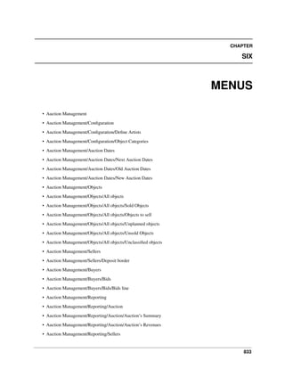 CHAPTER

SIX

MENUS
• Auction Management
• Auction Management/Conﬁguration
• Auction Management/Conﬁguration/Deﬁne Artists
• Auction Management/Conﬁguration/Object Categories
• Auction Management/Auction Dates
• Auction Management/Auction Dates/Next Auction Dates
• Auction Management/Auction Dates/Old Auction Dates
• Auction Management/Auction Dates/New Auction Dates
• Auction Management/Objects
• Auction Management/Objects/All objects
• Auction Management/Objects/All objects/Sold Objects
• Auction Management/Objects/All objects/Objects to sell
• Auction Management/Objects/All objects/Unplanned objects
• Auction Management/Objects/All objects/Unsold Objects
• Auction Management/Objects/All objects/Unclassiﬁed objects
• Auction Management/Sellers
• Auction Management/Sellers/Deposit border
• Auction Management/Buyers
• Auction Management/Buyers/Bids
• Auction Management/Buyers/Bids/Bids line
• Auction Management/Reporting
• Auction Management/Reporting/Auction
• Auction Management/Reporting/Auction/Auction’s Summary
• Auction Management/Reporting/Auction/Auction’s Revenues
• Auction Management/Reporting/Sellers

833

 