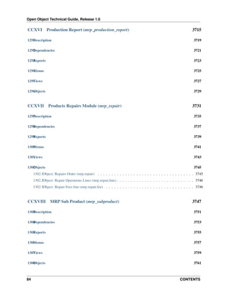 Open Object Technical Guide, Release 1.0

CCXVI

Production Report (mrp_production_report)

3715

1291 escription
D

3719

1292 ependencies
D

3721

1293 eports
R

3723

1294 enus
M

3725

1295 iews
V

3727

1296 bjects
O

3729

CCXVII

Products Repairs Module (mrp_repair)

3731

1297 escription
D

3735

1298 ependencies
D

3737

1299 eports
R

3739

1300 enus
M

3741

1301 iews
V

3743

1302 bjects
O

3745

1302.1Object: Repairs Order (mrp.repair) . . . . . . . . . . . . . . . . . . . . . . . . . . . . . . . . . . . 3745
1302.2Object: Repair Operations Lines (mrp.repair.line) . . . . . . . . . . . . . . . . . . . . . . . . . . . . 3746
1302.3Object: Repair Fees line (mrp.repair.fee) . . . . . . . . . . . . . . . . . . . . . . . . . . . . . . . . 3746

CCXVIII

MRP Sub Product (mrp_subproduct)

3747

1303 escription
D

3751

1304 ependencies
D

3753

1305 eports
R

3755

1306 enus
M

3757

1307 iews
V

3759

1308 bjects
O

3761

84

CONTENTS

 