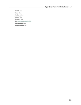 Open Object Technical Guide, Release 1.0
Module base
Name Base
Version 5.0.1.1
Author Tiny
Directory base
Web http://www.openerp.com
Ofﬁcial module yes
Quality certiﬁed yes

911

 