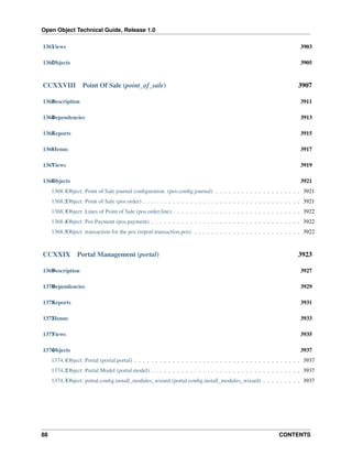 Open Object Technical Guide, Release 1.0
1361 iews
V

3903

1362 bjects
O

3905

CCXXVIII

Point Of Sale (point_of_sale)

3907

1363 escription
D

3911

1364 ependencies
D

3913

1365 eports
R

3915

1366 enus
M

3917

1367 iews
V

3919

1368 bjects
O

3921

1368.1Object: Point of Sale journal conﬁguration. (pos.conﬁg.journal) . . . . . . . . . . . . . . . . . . . . 3921
1368.2Object: Point of Sale (pos.order) . . . . . . . . . . . . . . . . . . . . . . . . . . . . . . . . . . . . . 3921
1368.3Object: Lines of Point of Sale (pos.order.line) . . . . . . . . . . . . . . . . . . . . . . . . . . . . . . 3922
1368.4Object: Pos Payment (pos.payment) . . . . . . . . . . . . . . . . . . . . . . . . . . . . . . . . . . . 3922
1368.5Object: transaction for the pos (report.transaction.pos) . . . . . . . . . . . . . . . . . . . . . . . . . 3922

CCXXIX

Portal Management (portal)

3923

1369 escription
D

3927

1370 ependencies
D

3929

1371 eports
R

3931

1372 enus
M

3933

1373 iews
V

3935

1374 bjects
O

3937

1374.1Object: Portal (portal.portal) . . . . . . . . . . . . . . . . . . . . . . . . . . . . . . . . . . . . . . . 3937
1374.2Object: Portal Model (portal.model) . . . . . . . . . . . . . . . . . . . . . . . . . . . . . . . . . . . 3937
1374.3Object: portal.conﬁg.install_modules_wizard (portal.conﬁg.install_modules_wizard) . . . . . . . . . 3937

88

CONTENTS

 