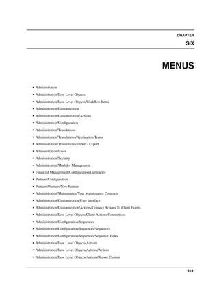 CHAPTER

SIX

MENUS
• Administration
• Administration/Low Level Objects
• Administration/Low Level Objects/Workﬂow Items
• Administration/Customization
• Administration/Customization/Actions
• Administration/Conﬁguration
• Administration/Translations
• Administration/Translations/Application Terms
• Administration/Translations/Import / Export
• Administration/Users
• Administration/Security
• Administration/Modules Management
• Financial Management/Conﬁguration/Currencies
• Partners/Conﬁguration
• Partners/Partners/New Partner
• Administration/Maintenance/Your Maintenance Contracts
• Administration/Customization/User Interface
• Administration/Customization/Actions/Connect Actions To Client Events
• Administration/Low Level Objects/Client Actions Connections
• Administration/Conﬁguration/Sequences
• Administration/Conﬁguration/Sequences/Sequences
• Administration/Conﬁguration/Sequences/Sequence Types
• Administration/Low Level Objects/Actions
• Administration/Low Level Objects/Actions/Actions
• Administration/Low Level Objects/Actions/Report Custom

919

 