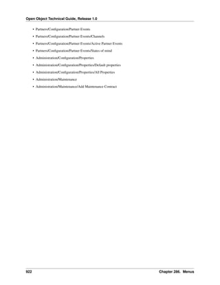 Open Object Technical Guide, Release 1.0
• Partners/Conﬁguration/Partner Events
• Partners/Conﬁguration/Partner Events/Channels
• Partners/Conﬁguration/Partner Events/Active Partner Events
• Partners/Conﬁguration/Partner Events/States of mind
• Administration/Conﬁguration/Properties
• Administration/Conﬁguration/Properties/Default properties
• Administration/Conﬁguration/Properties/All Properties
• Administration/Maintenance
• Administration/Maintenance/Add Maintenance Contract

922

Chapter 286. Menus

 