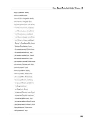 Open Object Technical Guide, Release 1.0
• workﬂow.form (form)
• workﬂow.tree (tree)
• workﬂow.activity.form (form)
• workﬂow.activity.tree (tree)
• workﬂow.transition.form (form)
• workﬂow.transition.tree (tree)
• workﬂow.instance.form (form)
• workﬂow.instance.tree (tree)
• workﬂow.workitem.form (form)
• workﬂow.workitem.tree (tree)
• Export a Translation File (form)
• Update Translations (form)
• ir.module.category.form (form)
• ir.module.category.tree (tree)
• ir.module.module.form (form)
• ir.module.module.tree (tree)
• ir.module.repository.form (form)
• ir.module.repository.tree (tree)
• res.request.tree (tree)
• res.request.form (form)
• res.request.link.form (form)
• res.request.link.form (tree)
• res.request.history.tree (tree)
• res.request.history.form (form)
• res.lang.tree (tree)
• res.lang.form (form)
• res.partner.function.form (form)
• res.partner.function.tree (tree)
• res.partner.address.tree (tree)
• res.partner.address.form1 (form)
• res.partner.address.form2 (form)
• res.partner.title.form (form)
• res.partner.tree (tree)

925

 