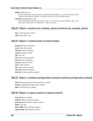 Open Object Technical Guide, Release 1.0
mobile Mobile No, char
provides the ﬁels that will refer to the tiny to fetch the mobile number, i.e. you select the invoice, then
‘object.invoice_address_id.mobile‘ is the ﬁeld which give the correct mobile number
expression Loop Expression, char
enter the ﬁeld/expression that will return the list, i.e. select the sale order in Object, and we can
have loop on sales order line. Expression = ‘object.order_line‘

288.23 Object: ir.actions.act_window_close (ir.actions.act_window_close)
type Action Type, char, required
name Action Name, char

288.24 Object: ir.actions.todo (ir.actions.todo)
groups_id Groups, many2many
name Name, char, required
end_date End Date, datetime
sequence Sequence, integer
note Text, text
state State, selection, required
users_id Users, many2many
start_on Start On, selection
active Active, boolean
type Type, selection, required
start_date Start Date, datetime
action_id Action, many2one, required

288.25 Object: ir.actions.conﬁguration.wizard (ir.actions.conﬁguration.wizard)
item_id Next Conﬁguration Wizard, many2one, readonly
progress Conﬁguration Progress, ﬂoat, readonly
name Next Wizard, text, readonly

288.26 Object: ir.report.custom (ir.report.custom)
menu_id Menu, many2one
model_id Object, many2one, required
print_format Print format, selection, required
limitt Limit, char
ﬁelds_child0 Fields, one2many, required
repeat_header Repeat Header, boolean

936

Chapter 288. Objects

 